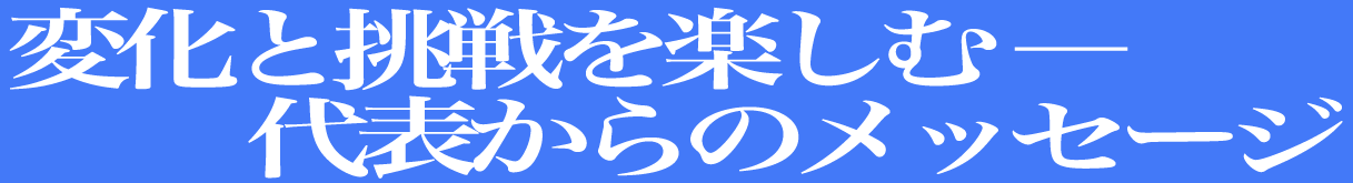 変化と挑戦を楽しむ ― 代表からのメッセージ