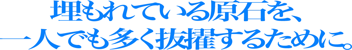 埋もれている原石を、一人でも多く抜擢するために。