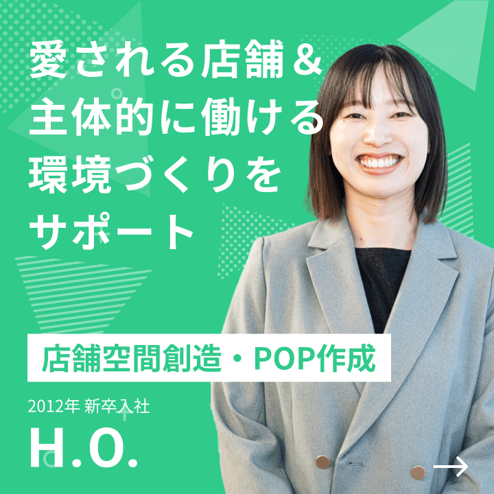 店舗空間創造・POP作成 2012年 新卒入社 H.O. 愛される店舗＆主体的に働ける環境づくりをサポート