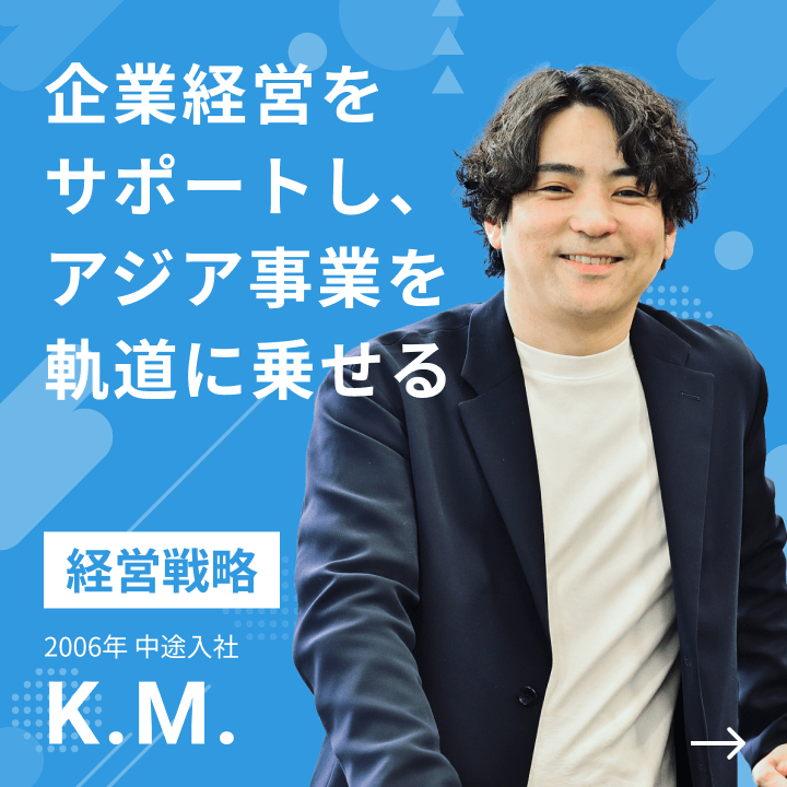 経営戦略 2006年 中途入社 K.M. 企業経営をサポートし、アジア事業を軌道に乗せる