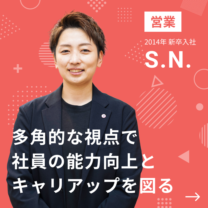 営業 2014年 新卒入社 S.N. 多角的な視点で社員の能力向上とキャリアアップを図る